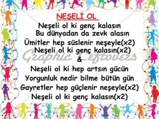 NEġELĠ OL
     NeĢeli ol ki genç kalasın
    Bu dünyadan da zevk alasın
 Ümitler hep süslenir neĢeyle(x2)
    NeĢeli ol ki genç kalasın(x2)
                 &
  NeĢeli ol ki hep artsın gücün
 Yorgunluk nedir bilme bütün gün
Gayretler hep güçlenir neĢeyle(x2)
   NeĢeli ol ki genç kalasın(x2)
 
