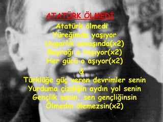 ATATÜRK ÖLMEDĠ
         Atatürk ölmedi
        Yüreğimde yaĢıyor
      Uygarlık savaĢında(x2)
       Bayrağı o taĢıyor(x2)
      Her gücü o aĢıyor(x2)
                &
Türklüğe güç veren devrimler senin
 Yurduma çizdiğin aydın yol senin
  Gençlik senin, sen gençliğinsin
      Ölmedin ölemezsin(x2)
 