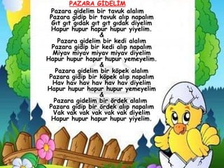 PAZARA GĠDELĠM
  Pazara gidelim bir tavuk alalım
 Pazara gidip bir tavuk alıp napalım
  Gıt gıt gıdak gıt gıt gıdak diyelim
  Hapur hupur hapur hupur yiyelim.
                   &
    Pazara gidelim bir kedi alalım
  Pazara gidip bir kedi alıp napalım
  Miyav miyav miyav miyav diyelim
Hapur hupur hapur hupur yemeyelim.
                   &
   Pazara gidelim bir köpek alalım
 Pazara gidip bir köpek alıp napalım
  Hav hav hav hav hav hav diyelim
Hapur hupur hapur hupur yemeyelim
                   &
   Pazara gidelim bir ördek alalım
 Pazara gidip bir ördek alıp napalım
   Vak vak vak vak vak vak diyelim
  Hapur hupur hapur hupur yiyelim.
 