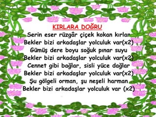KIRLARA DOĞRU
 Serin eser rüzgâr çiçek kokan kırlar
Bekler bizi arkadaĢlar yolculuk var(x2)
  GümüĢ dere boyu soğuk pınar suyu
Bekler bizi arkadaĢlar yolculuk var(x2)
 Cennet gibi bağlar, sisli yüce dağlar
Bekler bizi arkadaĢlar yolculuk var(x2)
  ġu gölgeli orman, Ģu neĢeli harman
Bekler bizi arkadaĢlar yolculuk var (x2)
 
