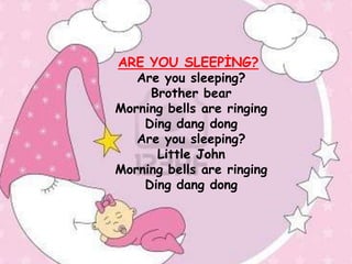 ARE YOU SLEEPĠNG?
   Are you sleeping?
     Brother bear
Morning bells are ringing
    Ding dang dong
   Are you sleeping?
      Little John
Morning bells are ringing
    Ding dang dong
 