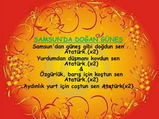 SAMSUN’DA DOĞAN GÜNEġ
   Samsun'dan güneĢ gibi doğdun sen
                Atatürk.(x2)
     Yurdumdan düĢmanı kovdun sen
                Atatürk.(x2)
                      &
      Özgürlük, barıĢ için koĢtun sen
                Atatürk.(x2)
Aydınlık yurt için coĢtun sen Atatürk(x2)
 