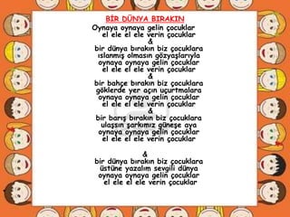 BĠR DÜNYA BIRAKIN
    Oynaya oynaya gelin çocuklar
       el ele el ele verin çocuklar
                     &
    bir dünya bırakın biz çocuklara
     ıslanmıĢ olmasın gözyaĢlarıyla
      oynaya oynaya gelin çocuklar
       el ele el ele verin çocuklar
                     &
    bir bahçe bırakın biz çocuklara
     göklerde yer açın uçurtmalara
      oynaya oynaya gelin çocuklar
       el ele el ele verin çocuklar
                     &
     bir barıĢ bırakın biz çocuklara
       ulaĢsın Ģarkımız güneĢe aya
      oynaya oynaya gelin çocuklar
       el ele el ele verin çocuklar

                   &
    bir dünya bırakın biz çocuklara
     üstüne yazalım sevgili dünya
     oynaya oynaya gelin çocuklar
       el ele el ele verin çocuklar
•
 