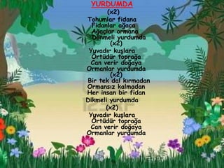YURDUMDA
        (x2)
Tohumlar fidana
  Fidanlar ağaca
  Ağaçlar ormana
  Dönmeli yurdumda
         (x2)
 Yuvadır kuĢlara
  Örtüdür toprağa
 Can verir doğaya
Ormanlar yurdumda
         (x2)
Bir tek dal kırmadan
Ormansız kalmadan
Her insan bir fidan
Dikmeli yurdumda
       (x2)
 Yuvadır kuĢlara
  Örtüdür toprağa
 Can verir doğaya
Ormanlar yurdumda
 