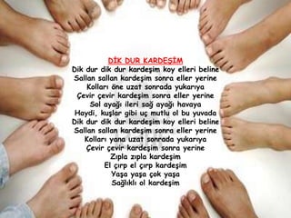 DĠK DUR KARDEġĠM
Dik dur dik dur kardeĢim koy elleri beline
Sallan sallan kardeĢim sonra eller yerine
    Kolları öne uzat sonrada yukarıya
 Çevir çevir kardeĢim sonra eller yerine
     Sol ayağı ileri sağ ayağı havaya
 Haydi, kuĢlar gibi uç mutlu ol bu yuvada
Dik dur dik dur kardeĢim koy elleri beline
Sallan sallan kardeĢim sonra eller yerine
    Kolları yana uzat sonrada yukarıya
    Çevir çevir kardeĢim sonra yerine
            Zıpla zıpla kardeĢim
          El çırp el çırp kardeĢim
             YaĢa yaĢa çok yaĢa
             Sağlıklı ol kardeĢim
 