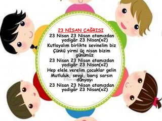 23 NĠSAN ÇAĞRISI
 23 Nisan 23 Nisan atamızdan
      yadigâr 23 Nisan(x2)
Kutlayalım birlikte sevinelim biz
   Çünkü yirmi üç nisan bizim
             günümüz
 23 Nisan 23 Nisan atamızdan
      yadigâr 23 Nisan(x2)
Hep elele verelim çocuklar gelin
  Mutluluk, sevgi, barıĢ sarsın
              dünyayı
 23 Nisan 23 Nisan atamızdan
      yadigâr 23 Nisan(x2)
 