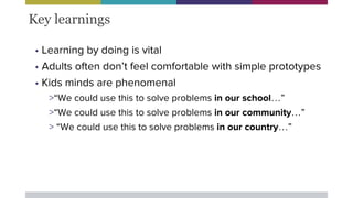 • Learning by doing is vital
• Adults often don’t feel comfortable with simple prototypes
• Kids minds are phenomenal
>“We could use this to solve problems in our school…”
>“We could use this to solve problems in our community…”
> “We could use this to solve problems in our country…”
Key learnings
 
