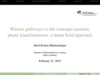 Outline Introduction Numerics and Benchmarks Nucleation Coarsening Conclusion
Kinetic pathways to the isotropic-nematic
phase transformation: a mean ﬁeld approach
Amit Kumar Bhattacharjee
Institute of Materialphysics in Space
Köln, Germany
February 21, 2012
Amit Kumar Bhattacharjee (Institute of Materialphysics in Space Köln, Germany)KKK Seminar February 21, 2012 1 / 31
 