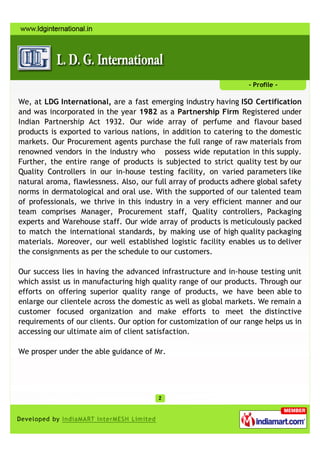 - Profile -

We, at LDG International, are a fast emerging industry having ISO Certification
and was incorporated in the year 1982 as a Partnership Firm Registered under
Indian Partnership Act 1932. Our wide array of perfume and flavour based
products is exported to various nations, in addition to catering to the domestic
markets. Our Procurement agents purchase the full range of raw materials from
renowned vendors in the industry who possess wide reputation in this supply.
Further, the entire range of products is subjected to strict quality test by our
Quality Controllers in our in-house testing facility, on varied parameters like
natural aroma, flawlessness. Also, our full array of products adhere global safety
norms in dermatological and oral use. With the supported of our talented team
of professionals, we thrive in this industry in a very efficient manner and our
team comprises Manager, Procurement staff, Quality controllers, Packaging
experts and Warehouse staff. Our wide array of products is meticulously packed
to match the international standards, by making use of high quality packaging
materials. Moreover, our well established logistic facility enables us to deliver
the consignments as per the schedule to our customers.

Our success lies in having the advanced infrastructure and in-house testing unit
which assist us in manufacturing high quality range of our products. Through our
efforts on offering superior quality range of products, we have been able to
enlarge our clientele across the domestic as well as global markets. We remain a
customer focused organization and make efforts to meet the distinctive
requirements of our clients. Our option for customization of our range helps us in
accessing our ultimate aim of client satisfaction.

We prosper under the able guidance of Mr.
 