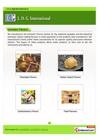 Aromatic Flavors:
We manufacture the Aromatic Flavors mainly for the industrial purposes and the industrial
processes require adding flavours in small quantities to the products they manufacture. Our
international clients prefer these concentrates for its superior quality and aroma retention
feature. The buyers of these products dilute these products at their end as per the
instructions provided by us.




             Chocolate Flavors                           Butter Scotch Flavors




           Confectionery Flavors                             Food Flavours
 