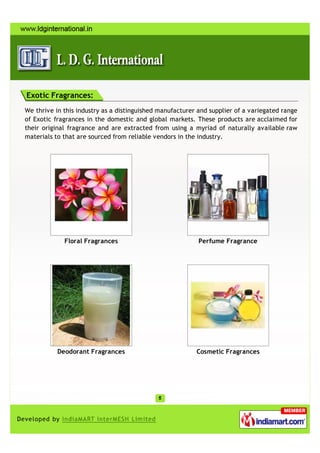 Exotic Fragrances:
We thrive in this industry as a distinguished manufacturer and supplier of a variegated range
of Exotic fragrances in the domestic and global markets. These products are acclaimed for
their original fragrance and are extracted from using a myriad of naturally available raw
materials to that are sourced from reliable vendors in the industry.




             Floral Fragrances                             Perfume Fragrance




           Deodorant Fragrances                           Cosmetic Fragrances
 