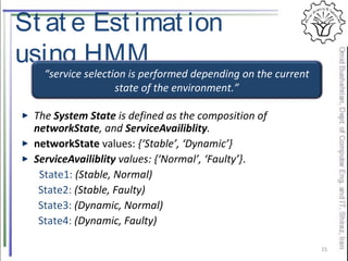 St at e Est imat ion
using HMM
The System State is defined as the composition of
networkState, and ServiceAvailiblity.
networkState values: {‘Stable’, ‘Dynamic’}
ServiceAvailiblity values: {‘Normal’, ‘Faulty’}.
State1: (Stable, Normal)
State2: (Stable, Faulty)
State3: (Dynamic, Normal)
State4: (Dynamic, Faulty)
15
“service selection is performed depending on the current
state of the environment.”
 
