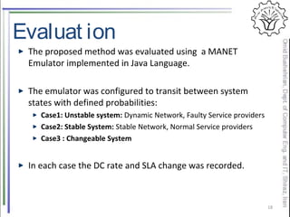 Evaluat ion
The proposed method was evaluated using a MANET
Emulator implemented in Java Language.
The emulator was configured to transit between system
states with defined probabilities:
Case1: Unstable system: Dynamic Network, Faulty Service providers
Case2: Stable System: Stable Network, Normal Service providers
Case3 : Changeable System
In each case the DC rate and SLA change was recorded.
18
 