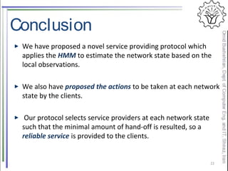 Conclusion
We have proposed a novel service providing protocol which
applies the HMM to estimate the network state based on the
local observations.
We also have proposed the actions to be taken at each network
state by the clients.
Our protocol selects service providers at each network state
such that the minimal amount of hand-off is resulted, so a
reliable service is provided to the clients.
22
 
