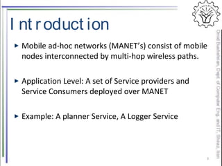 I nt roduct ion
Mobile ad-hoc networks (MANET’s) consist of mobile
nodes interconnected by multi-hop wireless paths.
Application Level: A set of Service providers and
Service Consumers deployed over MANET
Example: A planner Service, A Logger Service
3
 