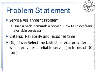 Problem St at ement
Service Assignment Problem:
Once a node demands a service: How to select from
available services?
Criteria: Reliability and response time
Objective: Select the fastest service provider
which provides a reliable service( in terms of DC
rate)
4
 