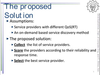 The proposed
Solut ion
Assumptions:
Service providers with different QoS(RT)
An on-demand based service discovery method
The proposed solution:
Collect the list of service providers.
Score the providers according to their reliability and
response time.
Select the best service provider.
5
 