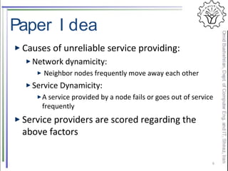 Paper I dea
Causes of unreliable service providing:
Network dynamicity:
Neighbor nodes frequently move away each other
Service Dynamicity:
A service provided by a node fails or goes out of service
frequently
Service providers are scored regarding the
above factors
6
 