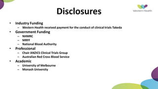 Disclosures
• Industry Funding
– Western Health received payment for the conduct of clinical trials Takeda
• Government Funding
– NHMRC
– MRFF
– National Blood Authority
• Professional
– Chair ANZICS Clinical Trials Group
– Australian Red Cross Blood Service
• Academic
– University of Melbourne
– Monash University
 