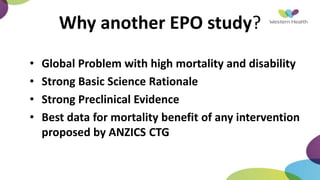 • Global Problem with high mortality and disability
• Strong Basic Science Rationale
• Strong Preclinical Evidence
• Best data for mortality benefit of any intervention
proposed by ANZICS CTG
Why another EPO study?
 