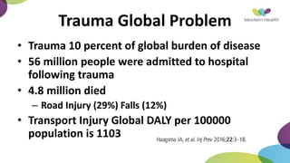 Trauma Global Problem
• Trauma 10 percent of global burden of disease
• 56 million people were admitted to hospital
following trauma
• 4.8 million died
– Road Injury (29%) Falls (12%)
• Transport Injury Global DALY per 100000
population is 1103
 