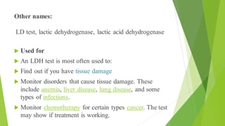Other names:
LD test, lactic dehydrogenase, lactic acid dehydrogenase
 Used for
 An LDH test is most often used to:
 Find out if you have tissue damage
 Monitor disorders that cause tissue damage. These
include anemia, liver disease, lung disease, and some
types of infections.
 Monitor chemotherapy for certain types cancer. The test
may show if treatment is working.
 