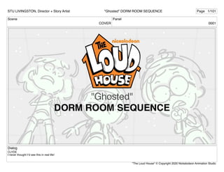 Scene
COVER
Panel
0001
Dialog
CLYDE
I never thought I’d see this in real life!
STU LIVINGSTON, Director + Story Artist Page 1/101
"Ghosted" DORM ROOM SEQUENCE
"The Loud House" © Copyright 2020 Nickelodeon Animation Studio
 