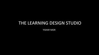 THE LEARNING DESIGN STUDIO
YISHAY MOR
 