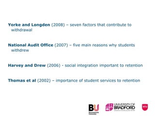Yorke and Longden  (2008) – seven factors that contribute to withdrawal National Audit Office  (2007) – five main reasons why students withdrew  Harvey and Drew  (2006) - social integration important to retention Thomas et al  (2002) – importance of student services to retention 