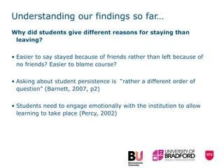 Understanding our findings so far… Why did students give different reasons for staying than leaving? Easier to say stayed because of friends rather than left because of no friends? Easier to blame course?  Asking about student persistence is  “rather a different order of question” (Barnett, 2007, p2) Students need to engage emotionally with the institution to allow learning to take place (Percy, 2002) 