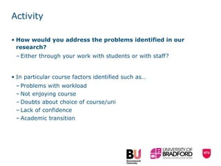 Activity How would you address the problems identified in our research? Either through your work with students or with staff? In particular course factors identified such as… Problems with workload Not enjoying course  Doubts about choice of course/uni  Lack of confidence  Academic transition 
