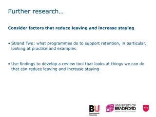 Further research… Consider factors that reduce leaving  and  increase staying Strand Two:  what programmes do to support retention, in particular, looking at practice and examples Use findings to develop a review tool that looks at things we can do that can reduce leaving and increase staying  