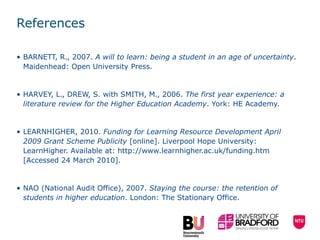 References BARNETT, R., 2007.  A will to learn: being a student in an age of uncertainty . Maidenhead: Open University Press. HARVEY, L., DREW, S. with SMITH, M., 2006.  The first year experience: a literature review for the Higher Education Academy . York: HE Academy. LEARNHIGHER, 2010.  Funding for Learning Resource Development April 2009 Grant Scheme Publicity  [online]. Liverpool Hope University: LearnHigher. Available at:  http://www.learnhigher.ac.uk/funding.htm  [Accessed 24 March 2010]. NAO (National Audit Office), 2007.  Staying the course: the retention of students in higher education . London: The Stationary Office.  