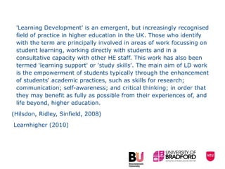 'Learning Development' is an emergent, but increasingly recognised field of practice in higher education in the UK. Those who identify with the term are principally involved in areas of work focussing on student learning, working directly with students and in a consultative capacity with other HE staff. This work has also been termed 'learning support' or 'study skills'. The main aim of LD work is the empowerment of students typically through the enhancement of students' academic practices, such as skills for research; communication; self-awareness; and critical thinking; in order that they may benefit as fully as possible from their experiences of, and life beyond, higher education.  (Hilsdon, Ridley, Sinfield, 2008)  Learnhigher (2010) 