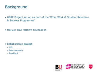 Background HERE Project set up as part of the ‘What Works? Student Retention & Success Programme’ HEFCE/ Paul Hamlyn Foundation Collaborative project NTU Bournemouth  Bradford 