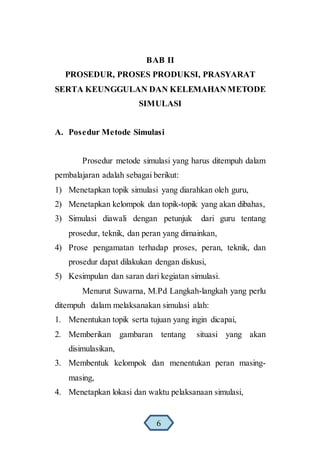 BAB II
PROSEDUR, PROSES PRODUKSI, PRASYARAT
SERTA KEUNGGULAN DAN KELEMAHANMETODE
SIMULASI
A. Posedur Metode Simulasi
Prosedur metode simulasi yang harus ditempuh dalam
pembalajaran adalah sebagai berikut:
1) Menetapkan topik simulasi yang diarahkan oleh guru,
2) Menetapkan kelompok dan topik-topik yang akan dibahas,
3) Simulasi diawali dengan petunjuk dari guru tentang
prosedur, teknik, dan peran yang dimainkan,
4) Prose pengamatan terhadap proses, peran, teknik, dan
prosedur dapat dilakukan dengan diskusi,
5) Kesimpulan dan saran dari kegiatan simulasi.
Menurut Suwarna, M.Pd Langkah-langkah yang perlu
ditempuh dalam melaksanakan simulasi alah:
1. Menentukan topik serta tujuan yang ingin dicapai,
2. Memberikan gambaran tentang situasi yang akan
disimulasikan,
3. Membentuk kelompok dan menentukan peran masing-
masing,
4. Menetapkan lokasi dan waktu pelaksanaan simulasi,
6
 