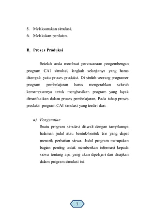 5. Melaksanakan simulasi,
6. Melakukan penilaian.
B. Proses Produksi
Setelah anda membuat perencanaan pengembengan
program CAI simulasi, langkah selanjutnya yang harus
ditempuh yaitu proses produksi. Di sinilah seorang programer
program pembelajaran harus mengerahkan seluruh
kemampuannya untuk menghasilkan program yang layak
dimanfaatkan dalam proses pembelajaran. Pada tahap proses
produksi program CAI simulasi yang terdiri dari:
a) Pengenalan
Suatu program simulasi diawali dengan tampilannya
halaman judul atau bentuk-bentuk lain yang dapat
menarik perhatian siswa. Judul program merupakan
bagian penting untuk memberikan informasi kepada
siswa tentang apa yang akan dipelajari dan disajikan
dalam program simulasi ini.
7
 