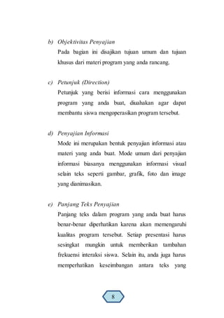 b) Objektivitas Penyajian
Pada bagian ini disajikan tujuan umum dan tujuan
khusus dari materi program yang anda rancang.
c) Petunjuk (Direction)
Petunjuk yang berisi informasi cara menggunakan
program yang anda buat, diuahakan agar dapat
membantu siswa mengoperasikan program tersebut.
d) Penyajian Informasi
Mode ini merupakan bentuk penyajian informasi atau
materi yang anda buat. Mode umum dari penyajian
informasi biasanya menggunakan informasi visual
selain teks seperti gambar, grafik, foto dan image
yang dianimasikan.
e) Panjang Teks Penyajian
Panjang teks dalam program yang anda buat harus
benar-benar diperhatikan karena akan memengaruhi
kualitas program tersebut. Setiap presentasi harus
sesingkat mungkin untuk memberikan tambahan
frekuensi interaksi siswa. Selain itu, anda juga harus
memperhatikan keseimbangan antara teks yang
8
 