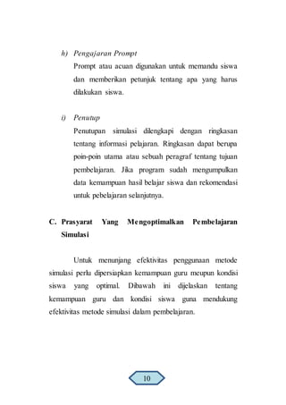 h) Pengajaran Prompt
Prompt atau acuan digunakan untuk memandu siswa
dan memberikan petunjuk tentang apa yang harus
dilakukan siswa.
i) Penutup
Penutupan simulasi dilengkapi dengan ringkasan
tentang informasi pelajaran. Ringkasan dapat berupa
poin-poin utama atau sebuah peragraf tentang tujuan
pembelajaran. Jika program sudah mengumpulkan
data kemampuan hasil belajar siswa dan rekomendasi
untuk pebelajaran selanjutnya.
C. Prasyarat Yang Mengoptimalkan Pembelajaran
Simulasi
Untuk menunjang efektivitas penggunaan metode
simulasi perlu dipersiapkan kemampuan guru meupun kondisi
siswa yang optimal. Dibawah ini dijelaskan tentang
kemampuan guru dan kondisi siswa guna mendukung
efektivitas metode simulasi dalam pembelajaran.
10
 