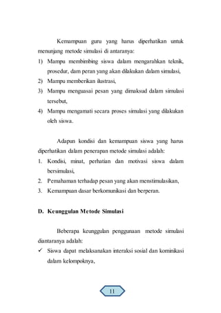 Kemampuan guru yang harus diperhatikan untuk
menunjang metode simulasi di antaranya:
1) Mampu membimbing siswa dalam mengarahkan teknik,
prosedur, dam peran yang akan dilakukan dalam simulasi,
2) Mampu memberikan ilustrasi,
3) Mampu menguasai pesan yang dimaksud dalam simulasi
tersebut,
4) Mampu mengamati secara proses simulasi yang dilakukan
oleh siswa.
Adapun kondisi dan kemampuan siswa yang harus
diperhatikan dalam penerapan metode simulasi adalah:
1. Kondisi, minat, perhatian dan motivasi siswa dalam
bersimulasi,
2. Pemahaman terhadap pesan yang akan menstimulasikan,
3. Kemampuan dasar berkomunikasi dan berperan.
D. Keunggulan Metode Simulasi
Beberapa keunggulan penggunaan metode simulasi
diantaranya adalah:
 Siswa dapat melaksanakan interaksi sosial dan kominikasi
dalam kelompoknya,
11
 