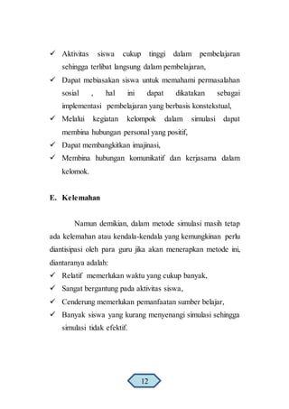  Aktivitas siswa cukup tinggi dalam pembelajaran
sehingga terlibat langsung dalam pembelajaran,
 Dapat mebiasakan siswa untuk memahami permasalahan
sosial , hal ini dapat dikatakan sebagai
implementasi pembelajaran yang berbasis konstekstual,
 Melalui kegiatan kelompok dalam simulasi dapat
membina hubungan personal yang positif,
 Dapat membangkitkan imajinasi,
 Membina hubungan komunikatif dan kerjasama dalam
kelomok.
E. Kelemahan
Namun demikian, dalam metode simulasi masih tetap
ada kelemahan atau kendala-kendala yang kemungkinan perlu
diantisipasi oleh para guru jika akan menerapkan metode ini,
diantaranya adalah:
 Relatif memerlukan waktu yang cukup banyak,
 Sangat bergantung pada aktivitas siswa,
 Cenderung memerlukan pemanfaatan sumber belajar,
 Banyak siswa yang kurang menyenangi simulasi sehingga
simulasi tidak efektif.
12
 