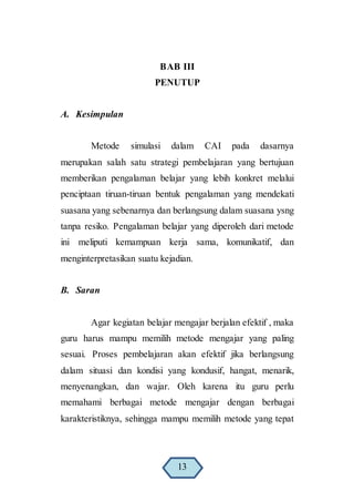 BAB III
PENUTUP
A. Kesimpulan
Metode simulasi dalam CAI pada dasarnya
merupakan salah satu strategi pembelajaran yang bertujuan
memberikan pengalaman belajar yang lebih konkret melalui
penciptaan tiruan-tiruan bentuk pengalaman yang mendekati
suasana yang sebenarnya dan berlangsung dalam suasana ysng
tanpa resiko. Pengalaman belajar yang diperoleh dari metode
ini meliputi kemampuan kerja sama, komunikatif, dan
menginterpretasikan suatu kejadian.
B. Saran
Agar kegiatan belajar mengajar berjalan efektif , maka
guru harus mampu memilih metode mengajar yang paling
sesuai. Proses pembelajaran akan efektif jika berlangsung
dalam situasi dan kondisi yang kondusif, hangat, menarik,
menyenangkan, dan wajar. Oleh karena itu guru perlu
memahami berbagai metode mengajar dengan berbagai
karakteristiknya, sehingga mampu memilih metode yang tepat
13
 