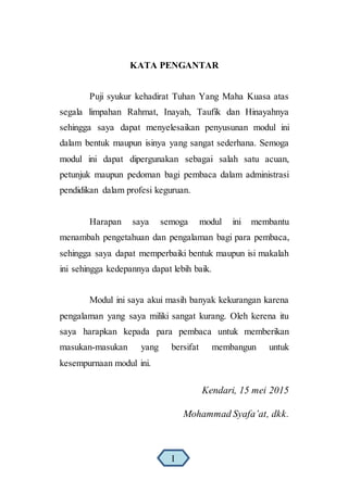 KATA PENGANTAR
Puji syukur kehadirat Tuhan Yang Maha Kuasa atas
segala limpahan Rahmat, Inayah, Taufik dan Hinayahnya
sehingga saya dapat menyelesaikan penyusunan modul ini
dalam bentuk maupun isinya yang sangat sederhana. Semoga
modul ini dapat dipergunakan sebagai salah satu acuan,
petunjuk maupun pedoman bagi pembaca dalam administrasi
pendidikan dalam profesi keguruan.
Harapan saya semoga modul ini membantu
menambah pengetahuan dan pengalaman bagi para pembaca,
sehingga saya dapat memperbaiki bentuk maupun isi makalah
ini sehingga kedepannya dapat lebih baik.
Modul ini saya akui masih banyak kekurangan karena
pengalaman yang saya miliki sangat kurang. Oleh kerena itu
saya harapkan kepada para pembaca untuk memberikan
masukan-masukan yang bersifat membangun untuk
kesempurnaan modul ini.
Kendari, 15 mei 2015
Mohammad Syafa’at, dkk.
I
 