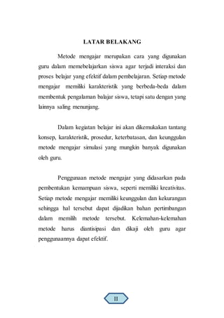 LATAR BELAKANG
Metode mengajar merupakan cara yang digunakan
guru dalam memebelajarkan siswa agar terjadi interaksi dan
proses belajar yang efektif dalam pembelajaran. Setiap metode
mengajar memiliki karakteristik yang berbeda-beda dalam
membentuk pengalaman balajar siswa, tetapi satu dengan yang
lainnya saling menunjang.
Dalam kegiatan belajar ini akan dikemukakan tantang
konsep, karakteristik, prosedur, keterbatasan, dan keunggulan
metode mengajar simulasi yang mungkin banyak digunakan
oleh guru.
Penggunaan metode mengajar yang didasarkan pada
pembentukan kemampuan siswa, seperti memiliki kreativitas.
Setiap metode mengajar memiliki keunggulan dan kekurangan
sehingga hal tersebut dapat dijadikan bahan pertimbangan
dalam memilih metode tersebut. Kelemahan-kelemahan
metode harus diantisipasi dan dikaji oleh guru agar
penggunaannya dapat efektif.
II
 