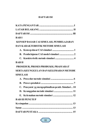 DAFTAR ISI
KATA PENGANTAR ..........................................................I
LATAR BELAKANG ......................................................... II
DAFTAR ISI ....................................................................... III
BAB I
KONSEP DASAR CAI SIMULASI, PEMBELAJARAN
DAN KARAKTERISTIK METODE SIMULASI
A. Konsep dasar CAI simulasi ....................................1
B. Pembelajaran CAI model simulasi ........................2
C. Karakteristik metode simulasi ...............................4
BAB II
PROSEDUR, PROSES PRODUKSI, PRASYARAT
SERTA KEUNGGULAN DAN KELEMAHANMETODE
SIMULASI
A. Prosedur metode simulasi ......................................6
B. Proses produksi ....................................................... 7
C. Prasyarat yg mengoptimalkan pemb. Simulasi .. 10
D. Keunggulan metode simulasi ................................ 11
E. Kelemahan metode simulasi ................................. 12
BAB III PENUTUP
Kesimpulan .......................................................................... 13
Saran ....................................................................................13
DAFTAR PUSTAKA ......................................................... 15
III
 