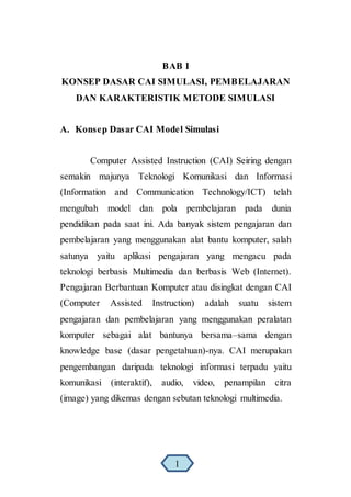 BAB I
KONSEP DASAR CAI SIMULASI, PEMBELAJARAN
DAN KARAKTERISTIK METODE SIMULASI
A. Konsep Dasar CAI Model Simulasi
Computer Assisted Instruction (CAI) Seiring dengan
semakin majunya Teknologi Komunikasi dan Informasi
(Information and Communication Technology/ICT) telah
mengubah model dan pola pembelajaran pada dunia
pendidikan pada saat ini. Ada banyak sistem pengajaran dan
pembelajaran yang menggunakan alat bantu komputer, salah
satunya yaitu aplikasi pengajaran yang mengacu pada
teknologi berbasis Multimedia dan berbasis Web (Internet).
Pengajaran Berbantuan Komputer atau disingkat dengan CAI
(Computer Assisted Instruction) adalah suatu sistem
pengajaran dan pembelajaran yang menggunakan peralatan
komputer sebagai alat bantunya bersama–sama dengan
knowledge base (dasar pengetahuan)-nya. CAI merupakan
pengembangan daripada teknologi informasi terpadu yaitu
komunikasi (interaktif), audio, video, penampilan citra
(image) yang dikemas dengan sebutan teknologi multimedia.
1
 