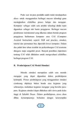 Pada saat ini para pendidik sudah mulai mendapatkan
akses untuk menggunakan berbagai macam teknologi guna
meningkatkan efektifitas proses belajar dan mengajar.
Komputer sebagai salah satu produk teknologi dinilai tepat
digunakan sebagai alat bantu pengajaran. Berbagai macam
pendekatan instruksional yang dikemas dalam bentuk program
pengajaran berbantuan komputer atau CAI (Computer
Assisted Instruction) seperti: Drill and practice, simulasi,
tutorial dan permainan bisa diperoleh lewat komputer. Dalam
dua puluh lima tahun terakhir ini perkembangan CAI terutama
dinegara maju sangatlah pesat. Banyak penelitian ekperimen
tentang CAI telah dilakukan untuk mengevaluasi efektifitas
berbagai program CAI.
B. Pembelajaran CAI Model Simulasi
Metode simulasi merupakan salah satu metode
mengajar yang dapat digunakan dalam pembelajaran
kelompok. Proses pembelajaran yang menggunakan simulasi
cenderung objeknya bukan benda atau kegiatan yang
sebenarnya, melainkan kegiatan mengajar yang bersifat pura-
pura. Kegiatan simulasi dapat dilakukan oleh siswa pada kelas
tinggi di Sekolah Dasar. Dalam pembelajaran, siswa akan
dibina kemampuannya berkaitan dengan keterampilan
2
 