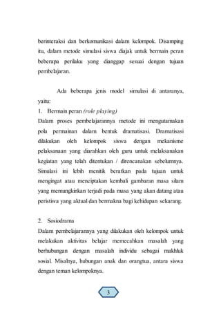 berinteraksi dan berkomunikasi dalam kelompok. Disamping
itu, dalam metode simulasi siswa diajak untuk bermain peran
beberapa perilaku yang dianggap sesuai dengan tujuan
pembelajaran.
Ada beberapa jenis model simulasi di antaranya,
yaitu:
1. Bermain peran (role playing)
Dalam proses pembelajarannya metode ini mengutamakan
pola permainan dalam bentuk dramatisasi. Dramatisasi
dilakukan oleh kelompok siswa dengan mekanisme
pelaksanaan yang diarahkan oleh guru untuk melaksanakan
kegiatan yang telah ditentukan / direncanakan sebelumnya.
Simulasi ini lebih menitik beratkan pada tujuan untuk
mengingat atau menciptakan kembali gambaran masa silam
yang memungkinkan terjadi pada masa yang akan datang atau
peristiwa yang aktual dan bermakna bagi kehidupan sekarang.
2. Sosiodrama
Dalam pembelajarannya yang dilakukan oleh kelompok untuk
melakukan aktivitas belajar memecahkan masalah yang
berhubungan dengan masalah individu sebagai makhluk
sosial. Misalnya, hubungan anak dan orangtua, antara siswa
dengan teman kelompoknya.
3
 
