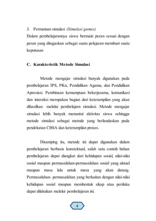 3. Permainan simulasi (Simulasi games)
Dalam pembelajarannya siswa bermain peran sesuai dengan
peran yang ditugaskan sebagai suatu pelajaran membuat suatu
keputusan
C. Karakteristik Metode Simulasi
Metode mengajar simulasi banyak digunakan pada
pembelajaran IPS, PKn, Pendidikan Agama, dan Pendidikan
Apresiasi. Pembinaan kemampuan bekerjasama, komunikasi
dan interaksi merupakan bagian dari keterampilan yang akan
dihasilkan melalui pembelajarn simulasi. Metode mengajar
simulasi lebih banyak menuntut aktivitas siswa sehingga
metode simulasi sebagai metode yang berlandaskan pada
pendekatan CBSA dan keterampilan proses.
Disamping itu, metode ini dapat digunakan dalam
pembelajaran berbasis konstektual, salah satu contoh bahan
pembelajaran dapat diangkat dari kehidupan sosial, nilai-nilai
sosial maupun permasalahan-permasalahan sosial yang aktual
maupun masa lalu untuk masa yang akan datang.
Permasalahan- permasalahan yang berkaitan dengan nilai-nilai
kehidupan sosial maupun membentuk sikap atau perilaku
dapat dilakukan melalui pembelajaran ini.
4
 