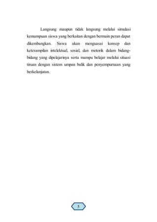Langsung maupun tidak langsung melalui simulasi
kemampuan siswa yang berkaitan dengan bermain peran dapat
dikembangkan. Siswa akan menguasai konsep dan
keterampilan intelektual, sosial, dan motorik dalam bidang-
bidang yang dipelajarinya serta mampu belajar melalui situasi
tiruan dengan sistem umpan balik dan penyempurnaan yang
berkelanjutan.
5
 